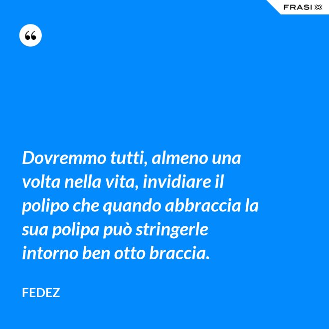 Dovremmo tutti, almeno una volta nella vita, invidiare il polipo che quando abbraccia la sua polipa può stringerle intorno ben otto braccia. - Fedez