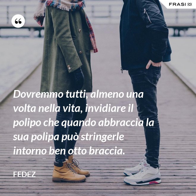 Dovremmo tutti, almeno una volta nella vita, invidiare il polipo che quando abbraccia la sua polipa può stringerle intorno ben otto braccia. - Fedez