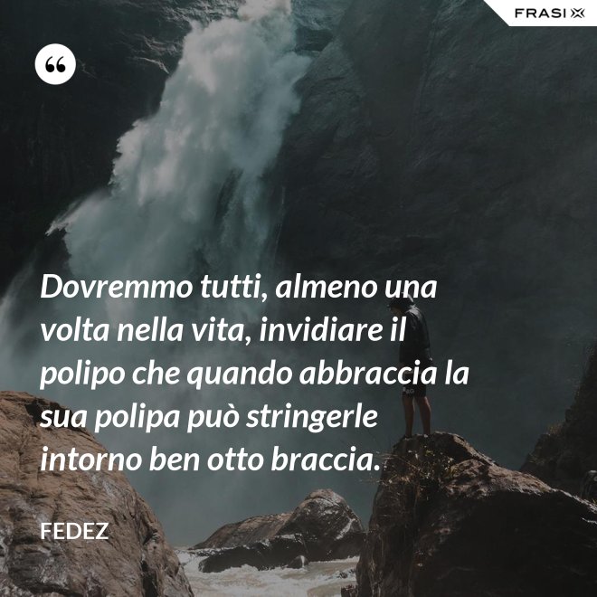 Dovremmo tutti, almeno una volta nella vita, invidiare il polipo che quando abbraccia la sua polipa può stringerle intorno ben otto braccia. - Fedez