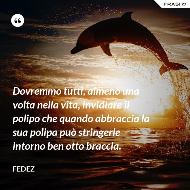 Dovremmo tutti, almeno una volta nella vita, invidiare il polipo che quando abbraccia la sua polipa può stringerle intorno ben otto braccia. - Fedez