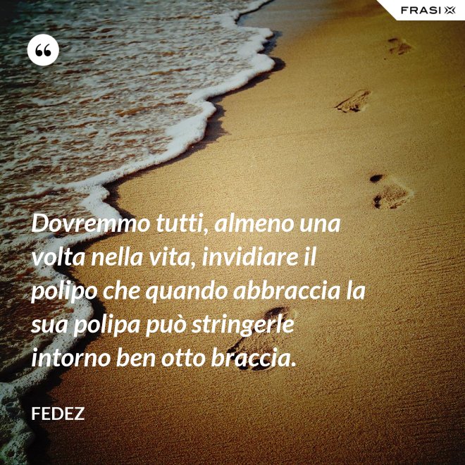 Dovremmo tutti, almeno una volta nella vita, invidiare il polipo che quando abbraccia la sua polipa può stringerle intorno ben otto braccia. - Fedez
