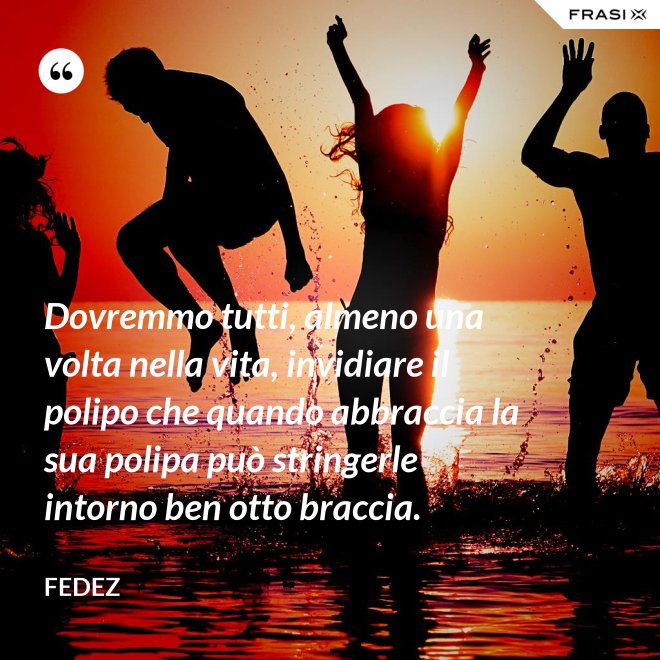 Dovremmo tutti, almeno una volta nella vita, invidiare il polipo che quando abbraccia la sua polipa può stringerle intorno ben otto braccia. - Fedez