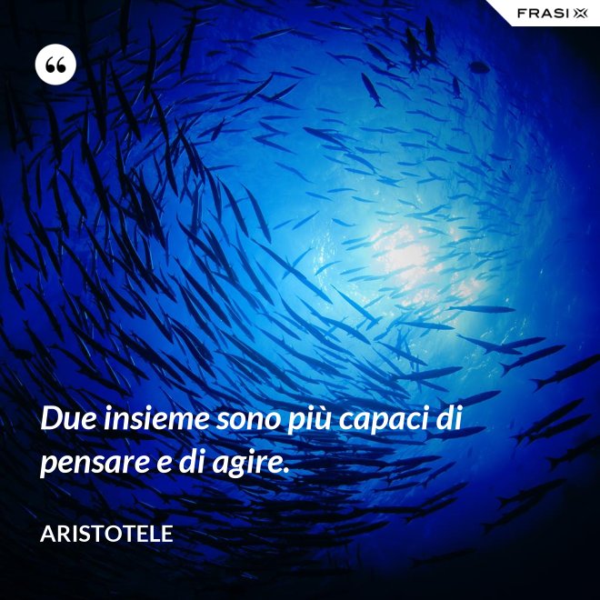 Due insieme sono più capaci di pensare e di agire. - Aristotele