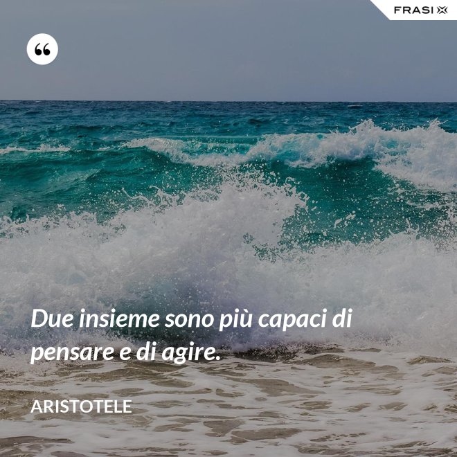 Due insieme sono più capaci di pensare e di agire. - Aristotele