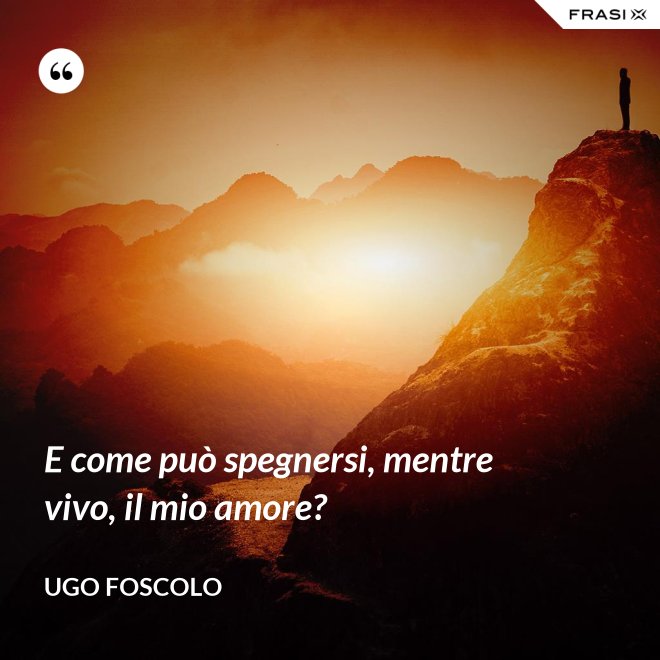 E come può spegnersi, mentre vivo, il mio amore? - Ugo Foscolo