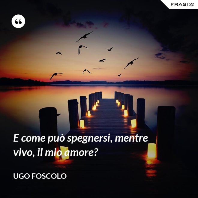 E come può spegnersi, mentre vivo, il mio amore? - Ugo Foscolo