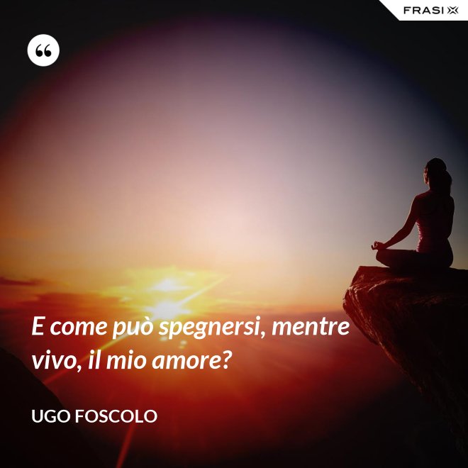 E come può spegnersi, mentre vivo, il mio amore? - Ugo Foscolo