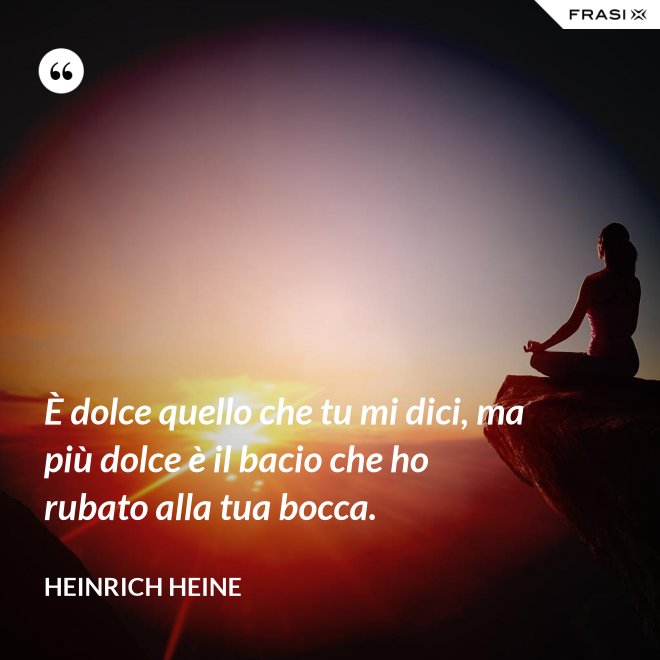 È dolce quello che tu mi dici, ma più dolce è il bacio che ho rubato alla tua bocca. - Heinrich Heine