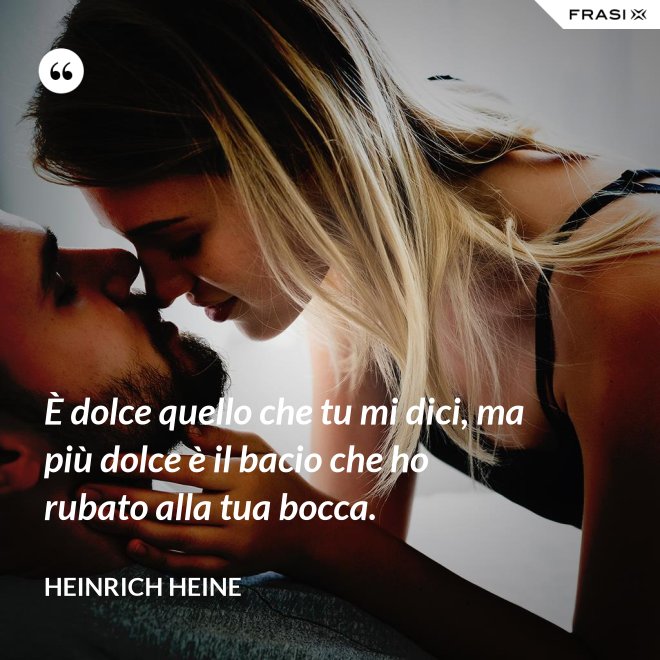 È dolce quello che tu mi dici, ma più dolce è il bacio che ho rubato alla tua bocca. - Heinrich Heine