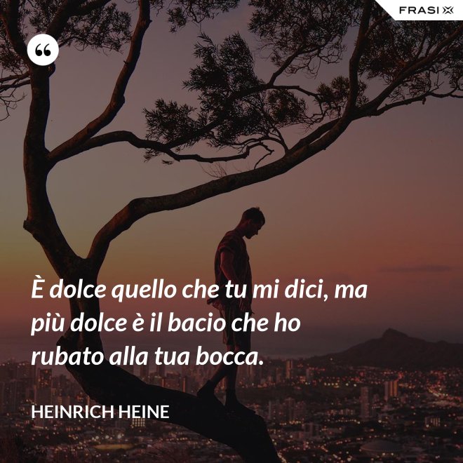 È dolce quello che tu mi dici, ma più dolce è il bacio che ho rubato alla tua bocca. - Heinrich Heine