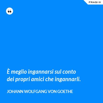 È meglio ingannarsi sul conto dei propri amici che ingannarli. - Johann Wolfgang von Goethe