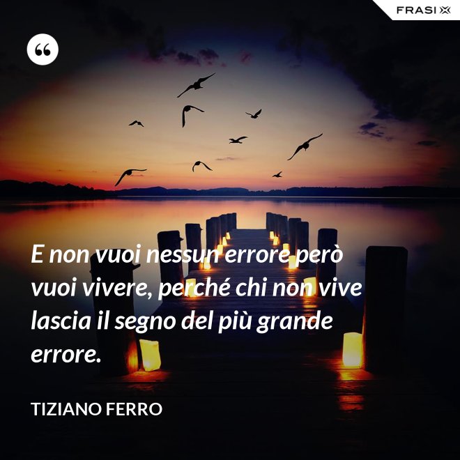 E non vuoi nessun errore però vuoi vivere, perché chi non vive lascia il segno del più grande errore. - Tiziano Ferro