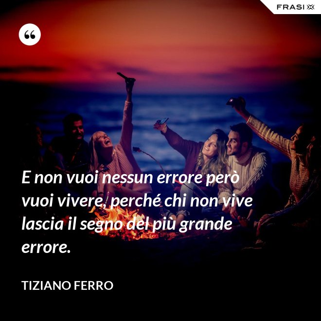 E non vuoi nessun errore però vuoi vivere, perché chi non vive lascia il segno del più grande errore. - Tiziano Ferro