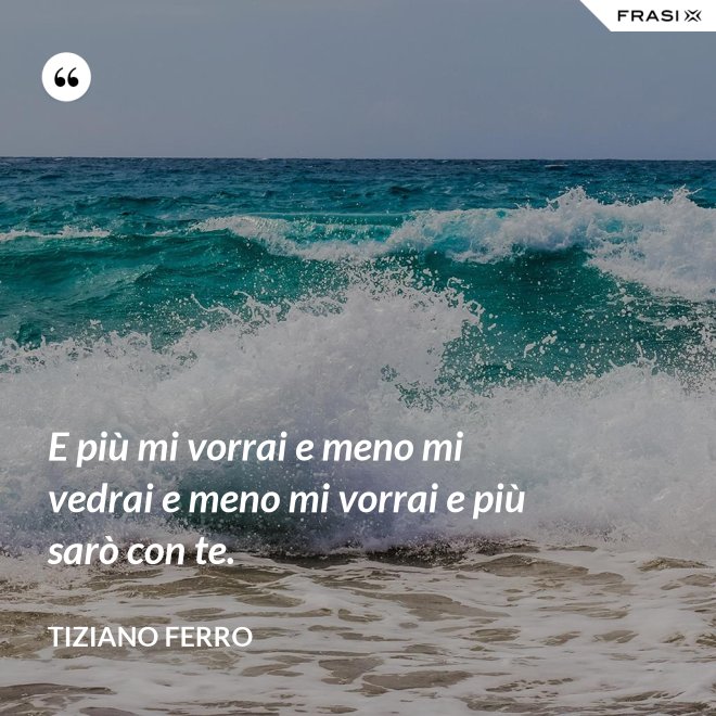 E più mi vorrai e meno mi vedrai e meno mi vorrai e più sarò con te. - Tiziano Ferro