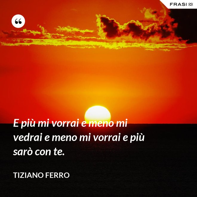 E più mi vorrai e meno mi vedrai e meno mi vorrai e più sarò con te. - Tiziano Ferro