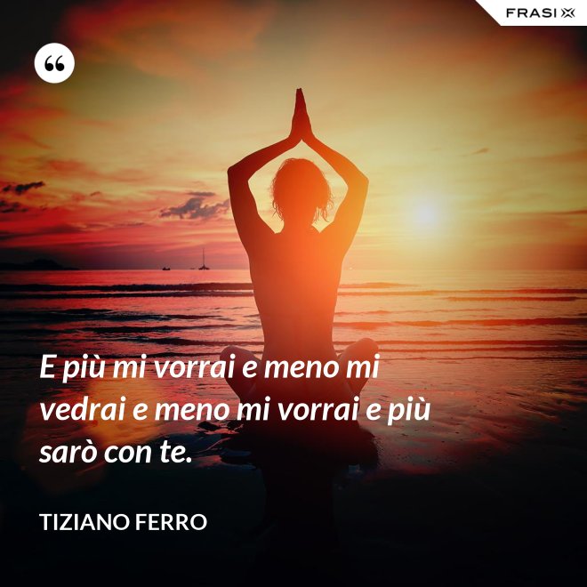 E più mi vorrai e meno mi vedrai e meno mi vorrai e più sarò con te. - Tiziano Ferro