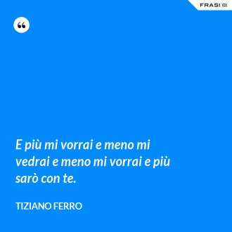 E più mi vorrai e meno mi vedrai e meno mi vorrai e più sarò con te. - Tiziano Ferro