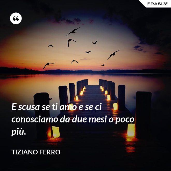 E scusa se ti amo e se ci conosciamo da due mesi o poco più. - Tiziano Ferro