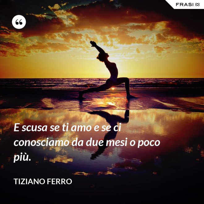 E scusa se ti amo e se ci conosciamo da due mesi o poco più. - Tiziano Ferro
