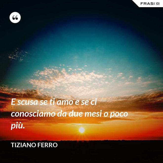 E scusa se ti amo e se ci conosciamo da due mesi o poco più. - Tiziano Ferro