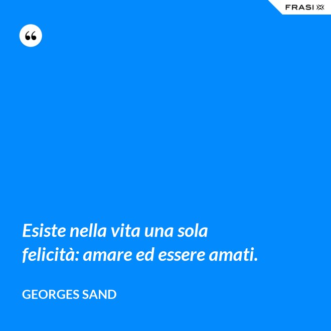Esiste nella vita una sola felicità: amare ed essere amati. - Georges Sand