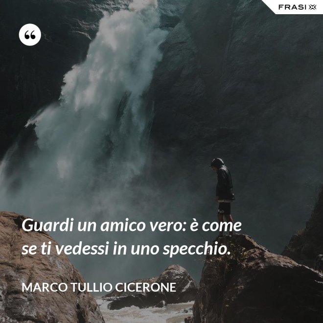 Guardi un amico vero: è come se ti vedessi in uno specchio. - Marco Tullio Cicerone