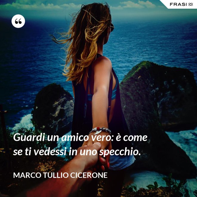 Guardi un amico vero: è come se ti vedessi in uno specchio. - Marco Tullio Cicerone