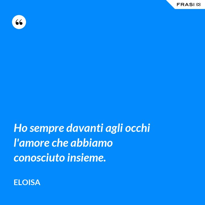 Ho sempre davanti agli occhi l'amore che abbiamo conosciuto insieme. - Eloisa