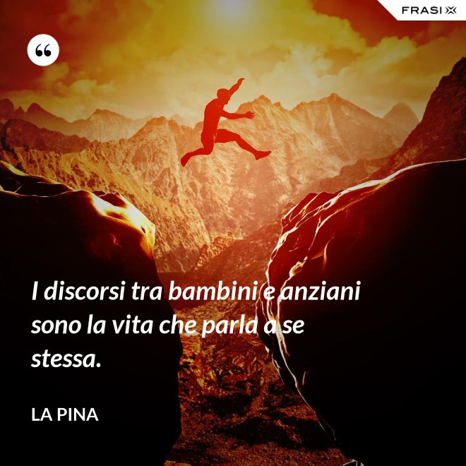 I discorsi tra bambini e anziani sono la vita che parla a se stessa. - La Pina