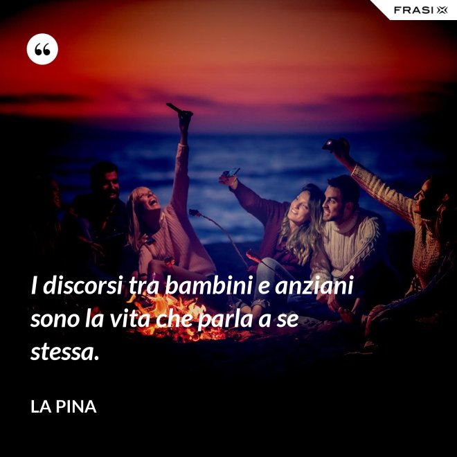 I discorsi tra bambini e anziani sono la vita che parla a se stessa. - La Pina