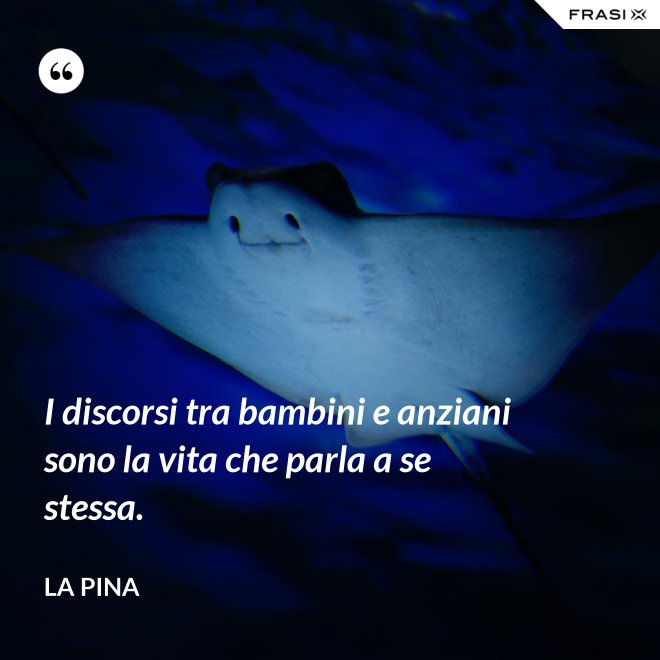 I discorsi tra bambini e anziani sono la vita che parla a se stessa. - La Pina