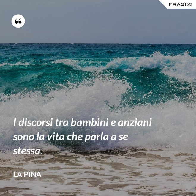 I discorsi tra bambini e anziani sono la vita che parla a se stessa. - La Pina