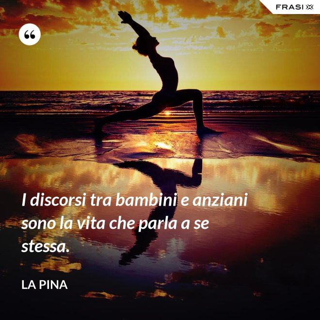 I discorsi tra bambini e anziani sono la vita che parla a se stessa. - La Pina