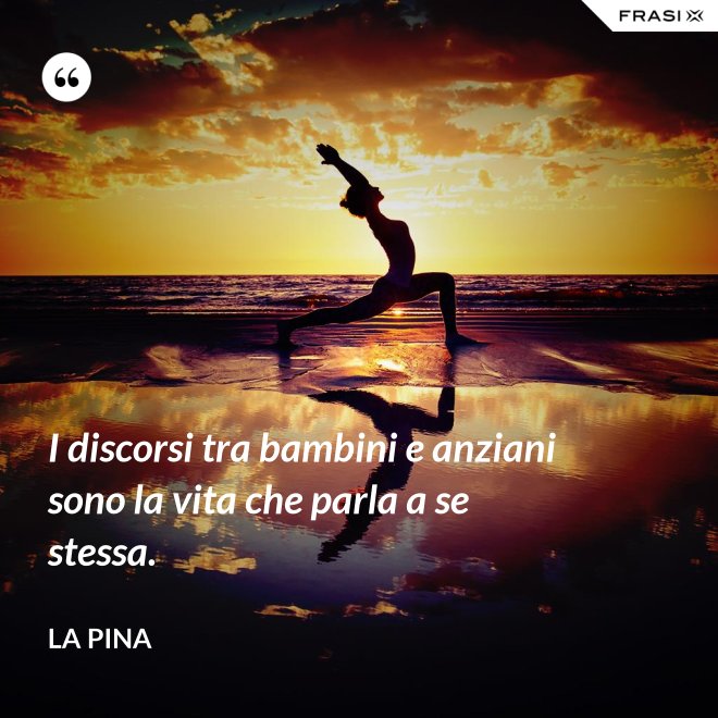 I discorsi tra bambini e anziani sono la vita che parla a se stessa. - La Pina