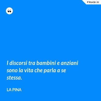 I discorsi tra bambini e anziani sono la vita che parla a se stessa. - La Pina