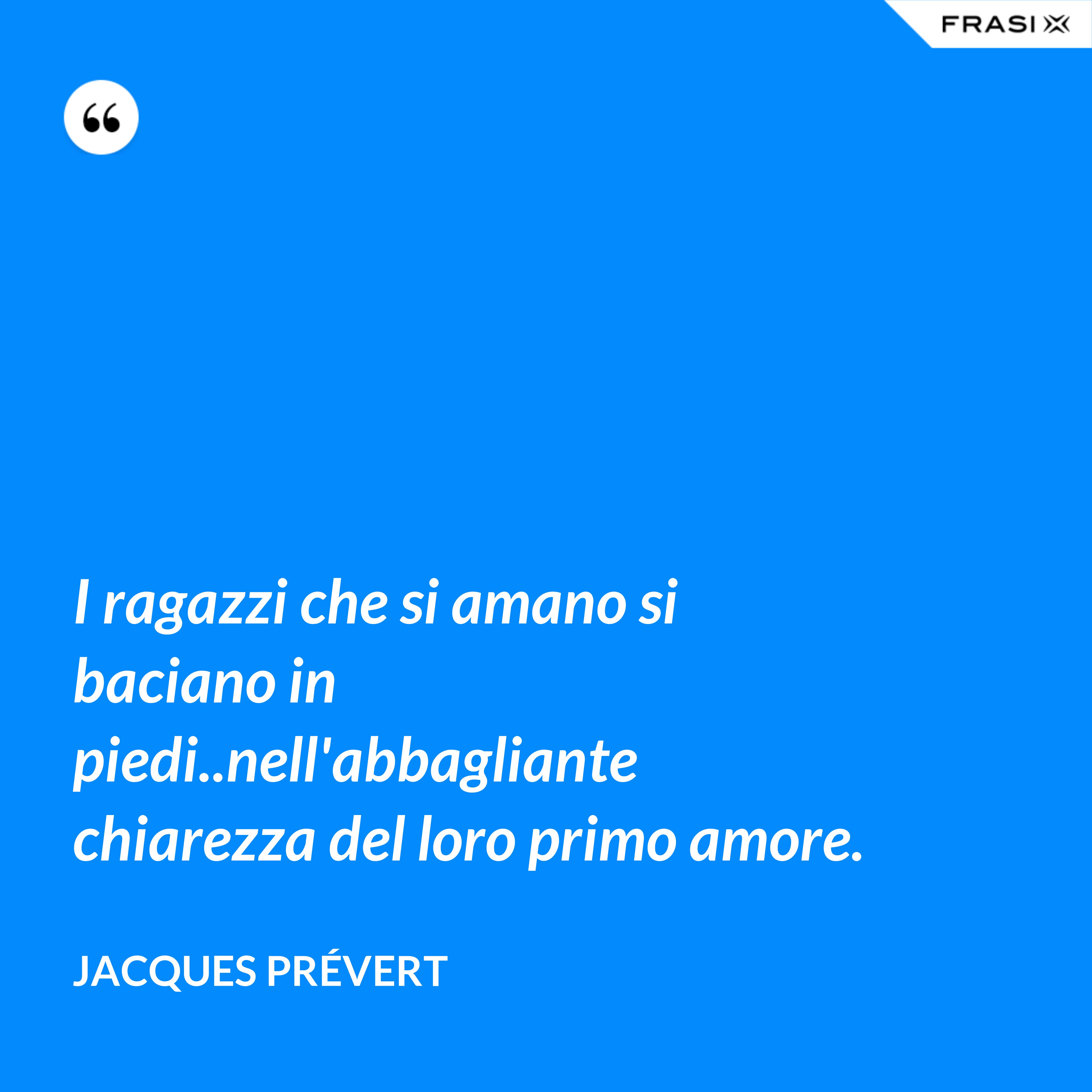 I ragazzi che si amano si baciano in piedi..nell'abbagliante chiarezza del loro primo amore. - Jacques Prévert