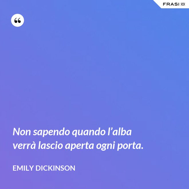 Non sapendo quando l’alba verrà lascio aperta ogni porta. - Emily Dickinson