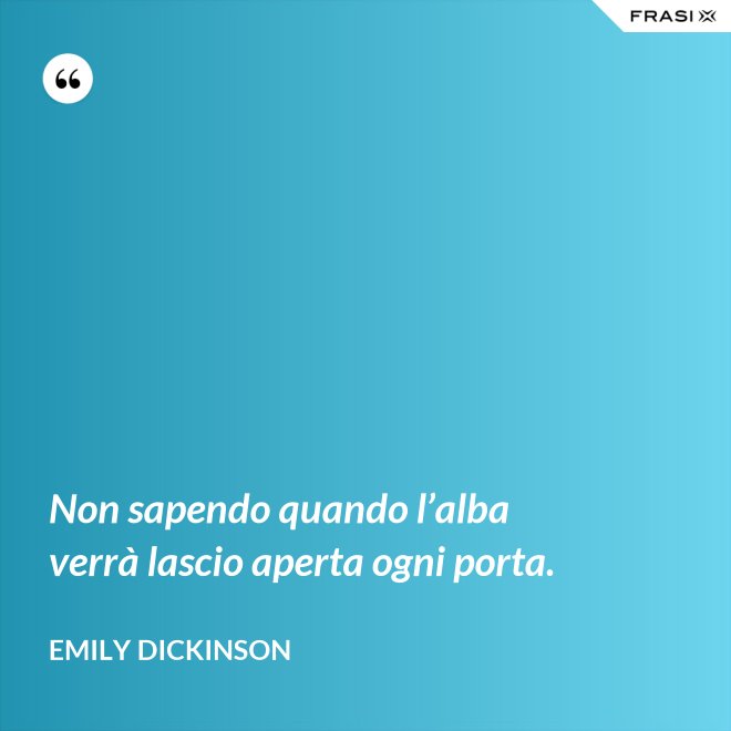 Non sapendo quando l’alba verrà lascio aperta ogni porta. - Emily Dickinson