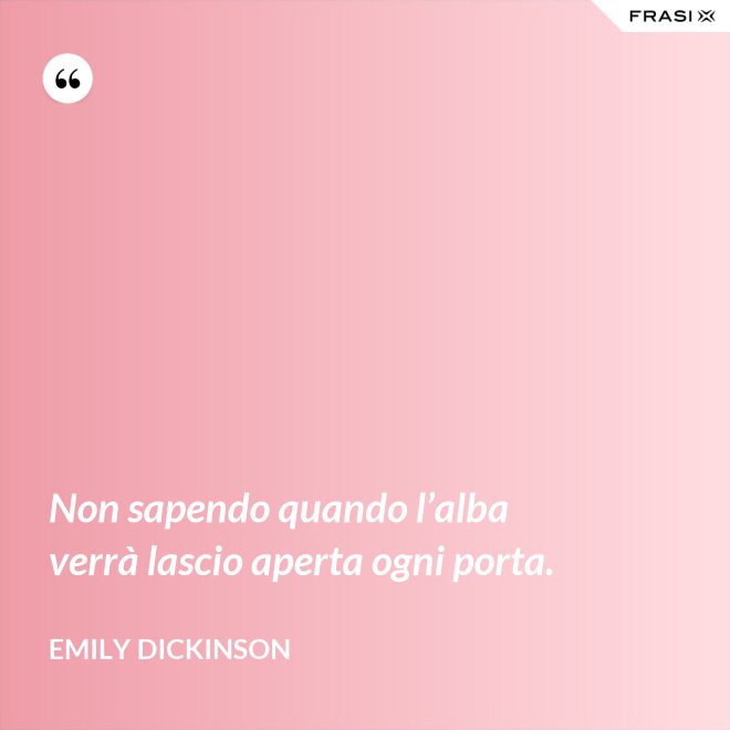 Non sapendo quando l’alba verrà lascio aperta ogni porta. - Emily Dickinson