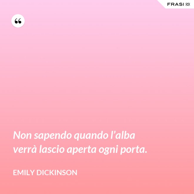 Non sapendo quando l’alba verrà lascio aperta ogni porta. - Emily Dickinson