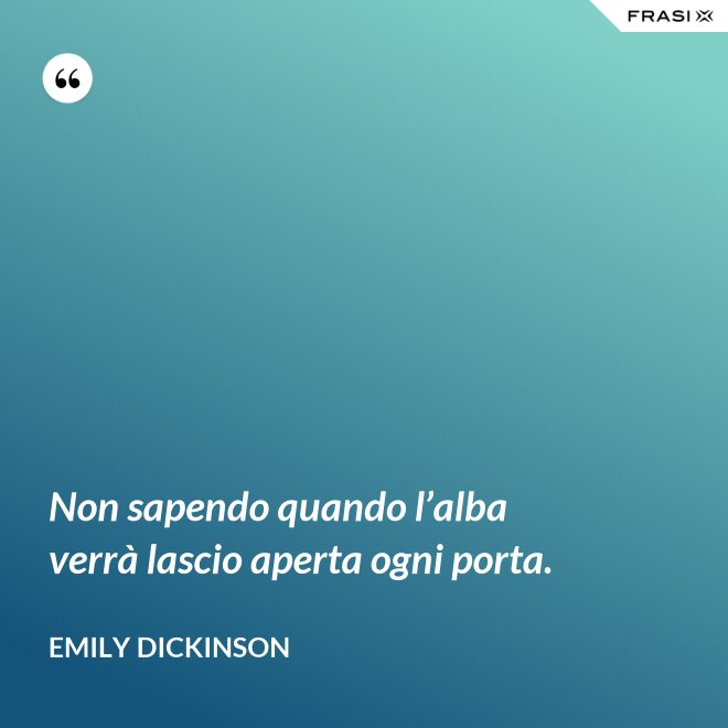 Non sapendo quando l’alba verrà lascio aperta ogni porta. - Emily Dickinson