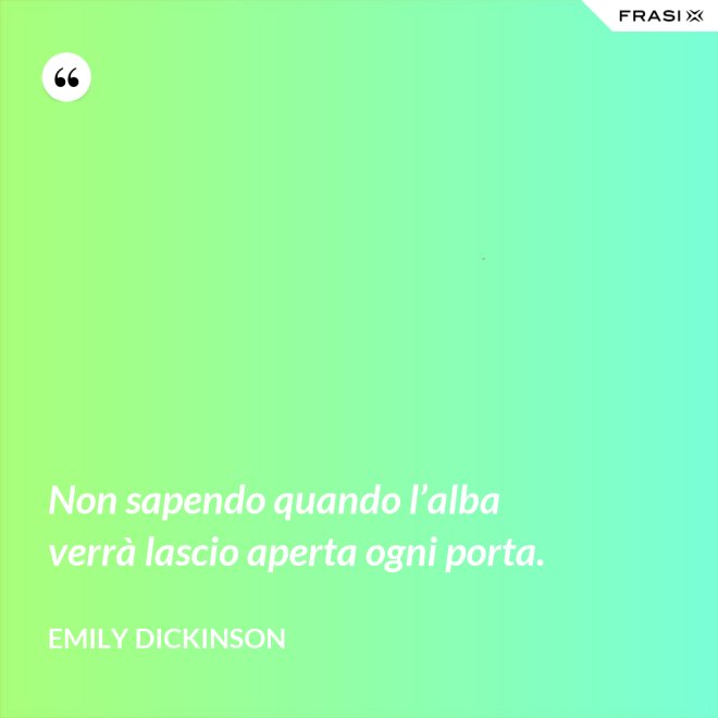 Non sapendo quando l’alba verrà lascio aperta ogni porta. - Emily Dickinson