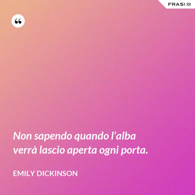 Non sapendo quando l’alba verrà lascio aperta ogni porta. - Emily Dickinson