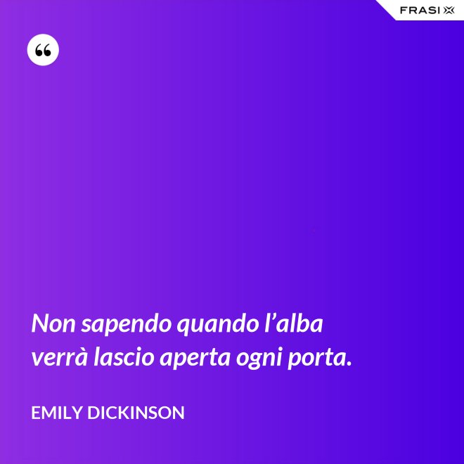 Non sapendo quando l’alba verrà lascio aperta ogni porta. - Emily Dickinson