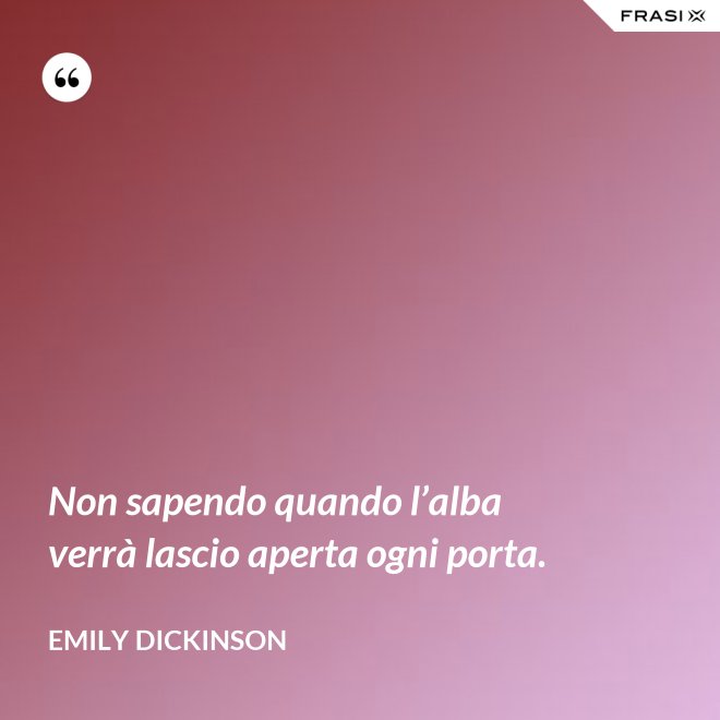 Non sapendo quando l’alba verrà lascio aperta ogni porta. - Emily Dickinson