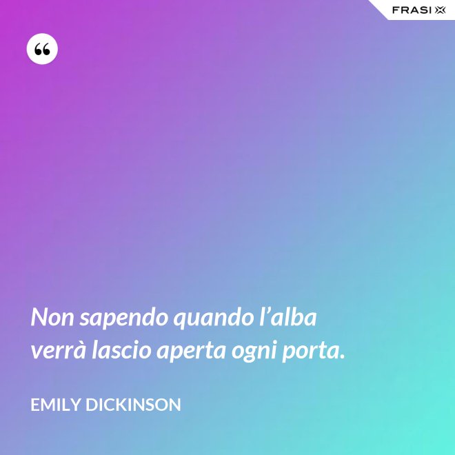 Non sapendo quando l’alba verrà lascio aperta ogni porta. - Emily Dickinson