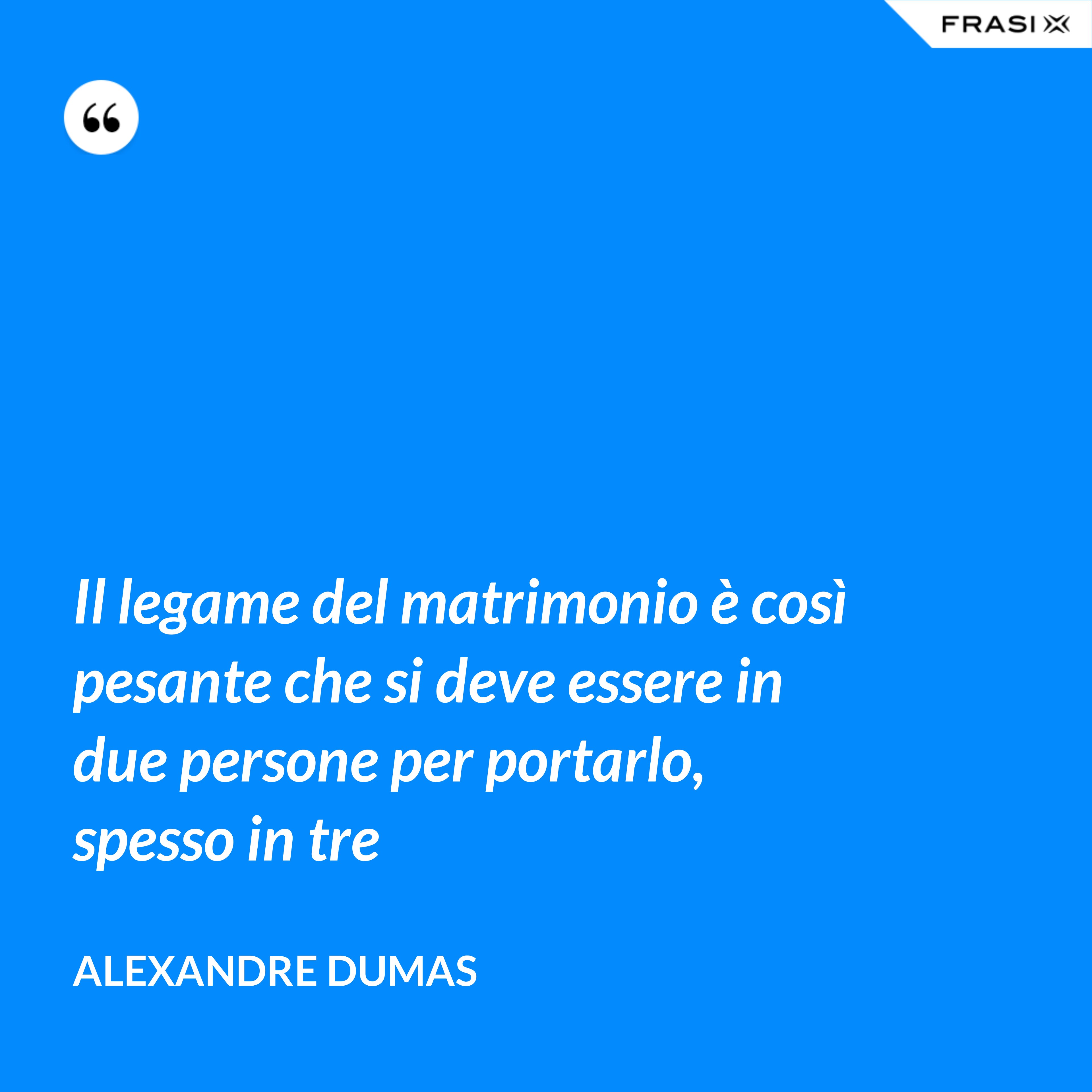 Il legame del matrimonio è così pesante che si deve essere in due persone per portarlo, spesso in tre - Alexandre Dumas