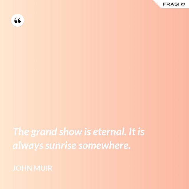 The grand show is eternal. It is always sunrise somewhere. - John Muir