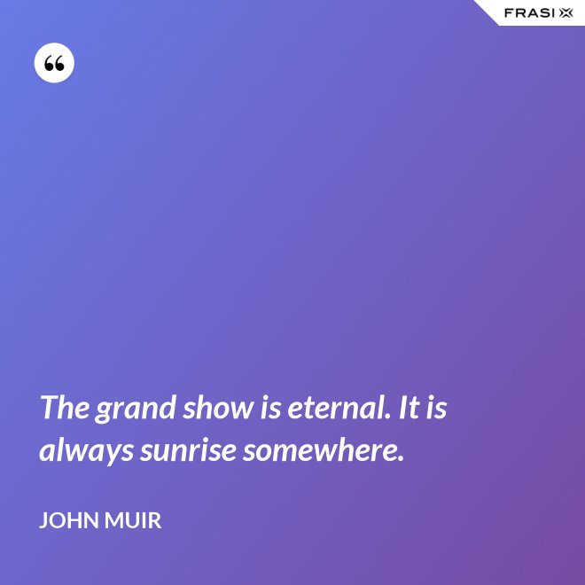 The grand show is eternal. It is always sunrise somewhere. - John Muir