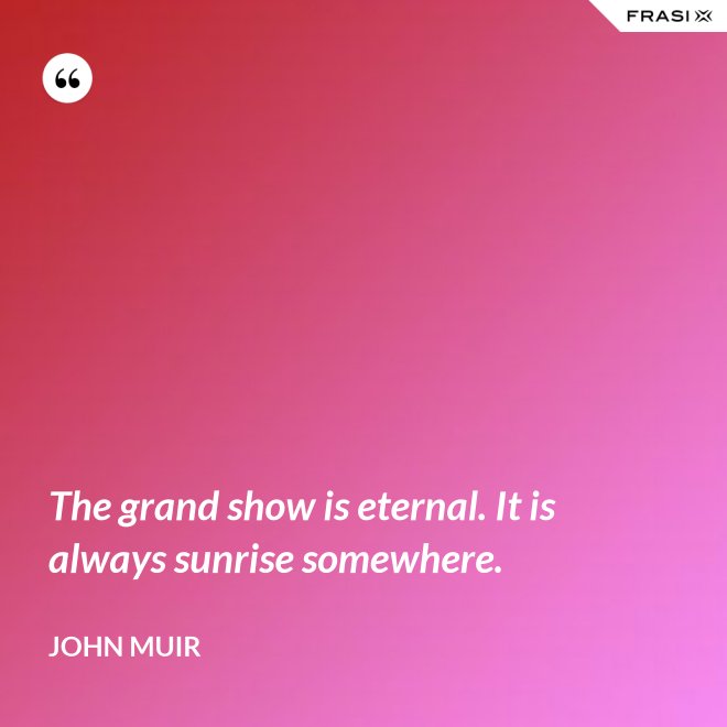 The grand show is eternal. It is always sunrise somewhere. - John Muir